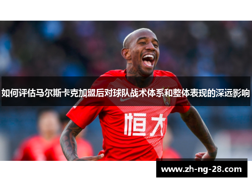 如何评估马尔斯卡克加盟后对球队战术体系和整体表现的深远影响